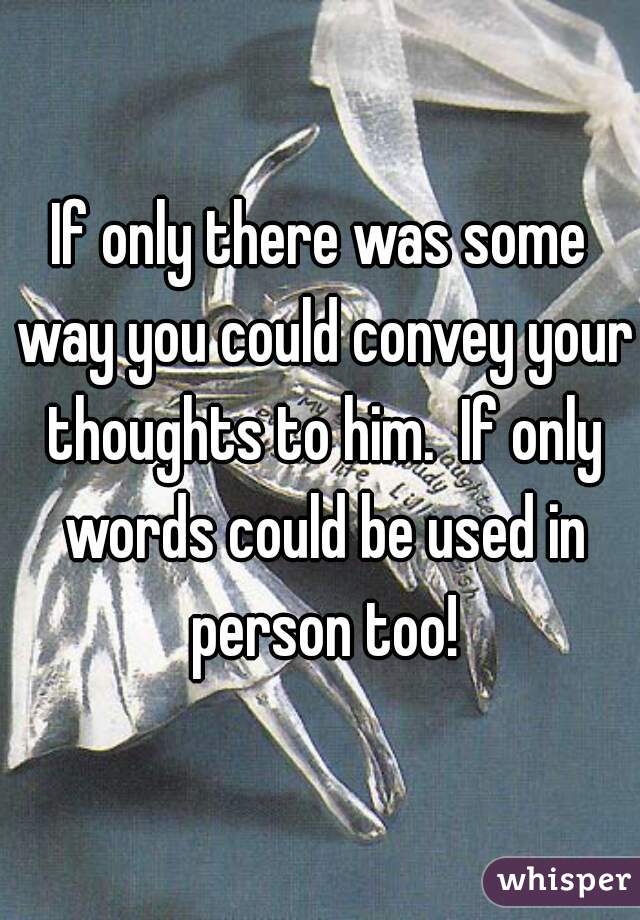 If only there was some way you could convey your thoughts to him.  If only words could be used in person too!