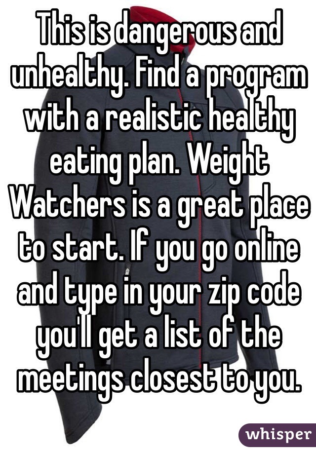 This is dangerous and unhealthy. Find a program with a realistic healthy eating plan. Weight Watchers is a great place to start. If you go online and type in your zip code you'll get a list of the meetings closest to you. 