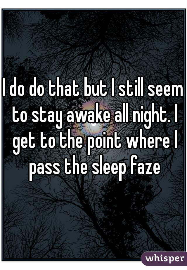 I do do that but I still seem to stay awake all night. I get to the point where I pass the sleep faze