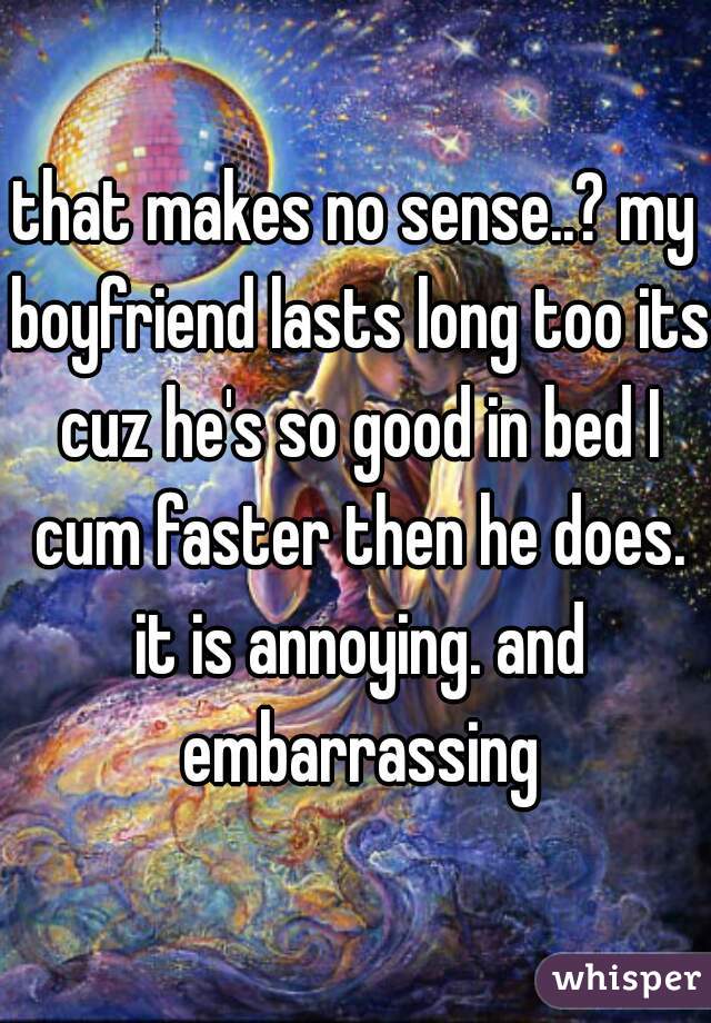 that makes no sense..? my boyfriend lasts long too its cuz he's so good in bed I cum faster then he does. it is annoying. and embarrassing