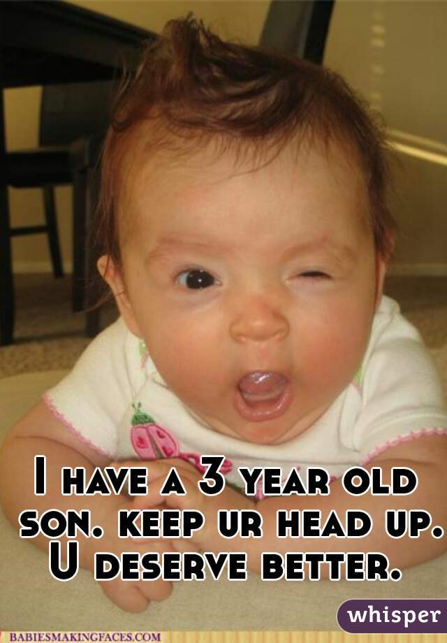 I have a 3 year old son. keep ur head up. U deserve better. 