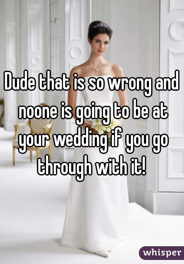 Dude that is so wrong and noone is going to be at your wedding if you go through with it! 