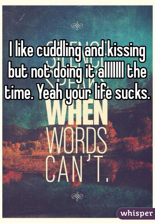 I like cuddling and kissing but not doing it alllllll the time. Yeah your life sucks. 