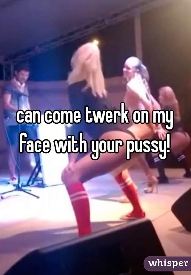 can come twerk on my face with your pussy! 