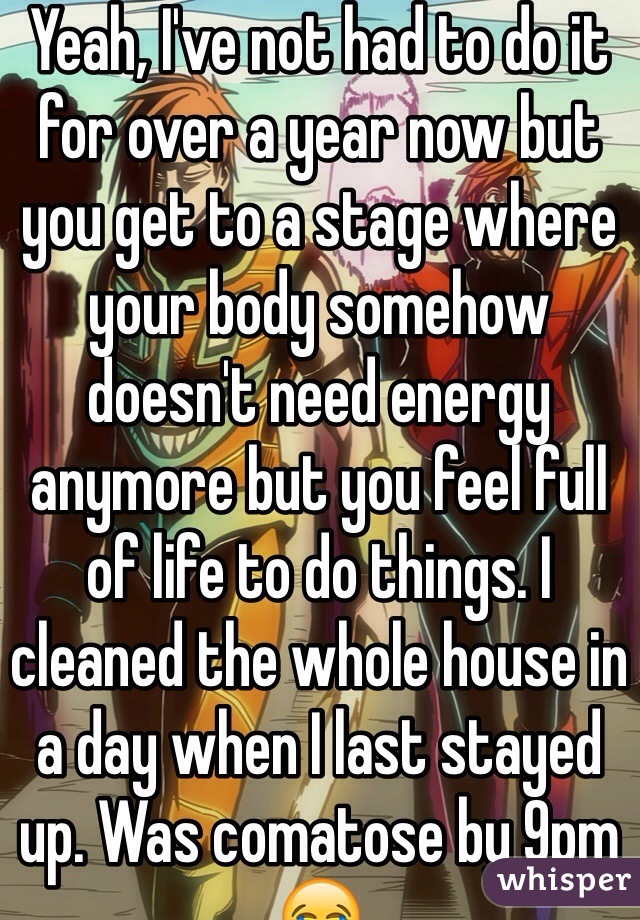 Yeah, I've not had to do it for over a year now but you get to a stage where your body somehow doesn't need energy anymore but you feel full of life to do things. I cleaned the whole house in a day when I last stayed up. Was comatose by 9pm 😂 