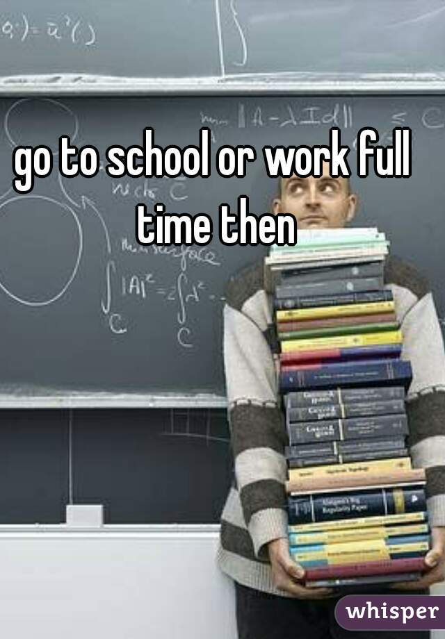 go to school or work full time then
