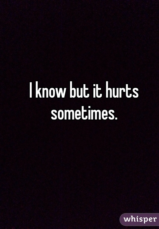 I know but it hurts sometimes. 