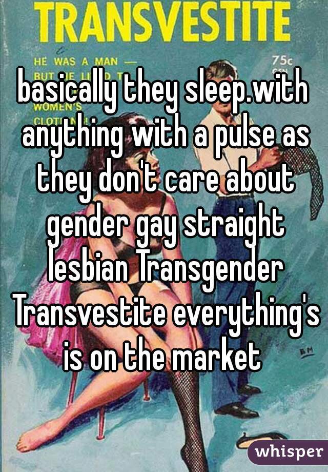 basically they sleep.with anything with a pulse as they don't care about gender gay straight lesbian Transgender Transvestite everything's is on the market 