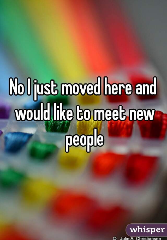 No I just moved here and would like to meet new people