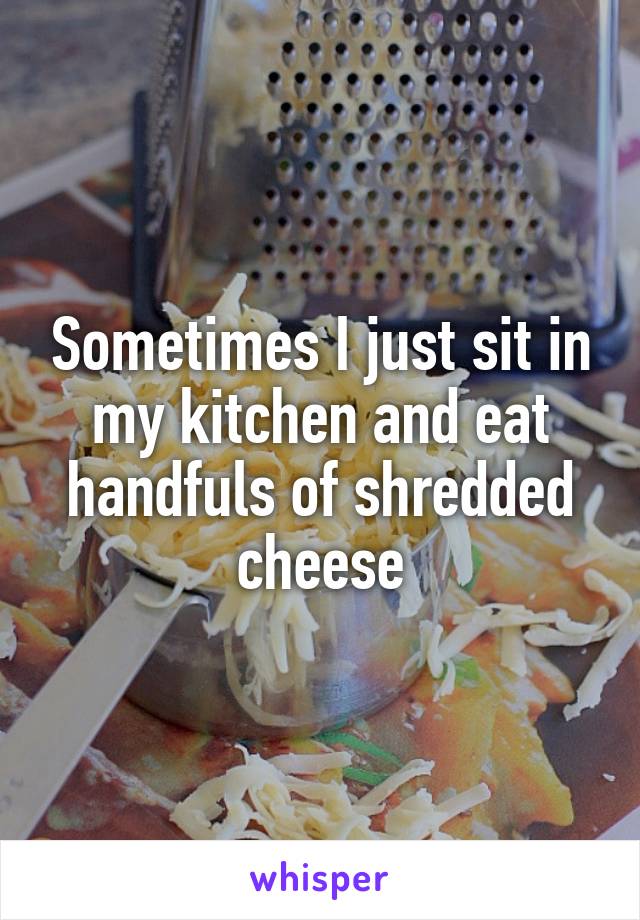 Sometimes I just sit in my kitchen and eat handfuls of shredded cheese