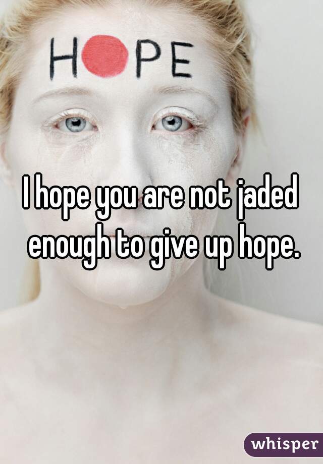 I hope you are not jaded enough to give up hope.