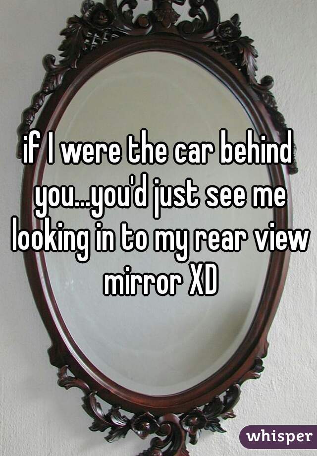 if I were the car behind you...you'd just see me looking in to my rear view mirror XD