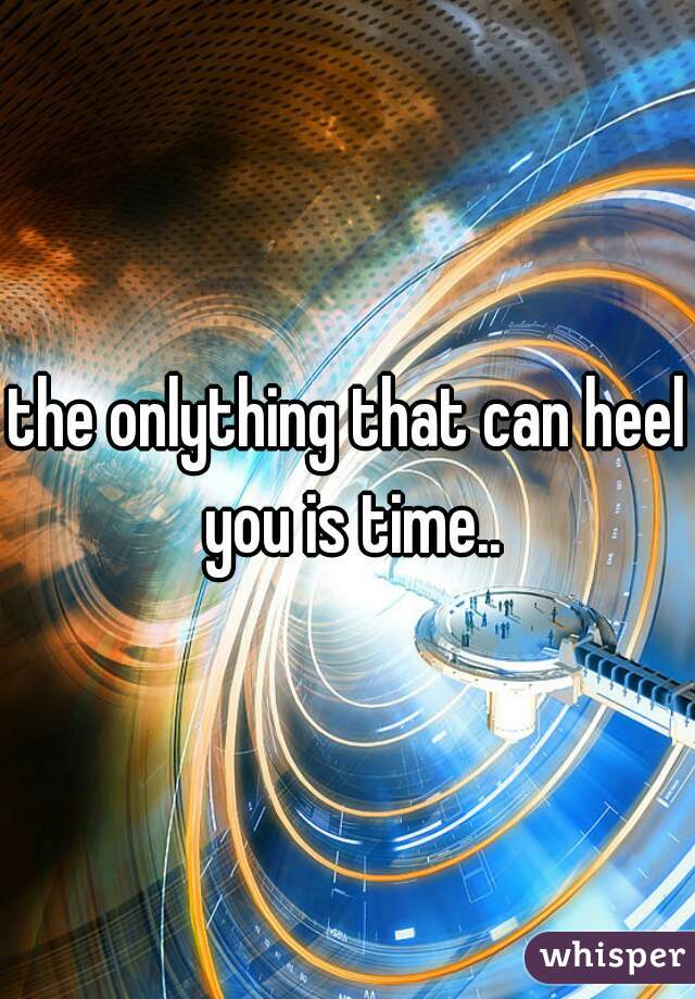 the onlything that can heel you is time..