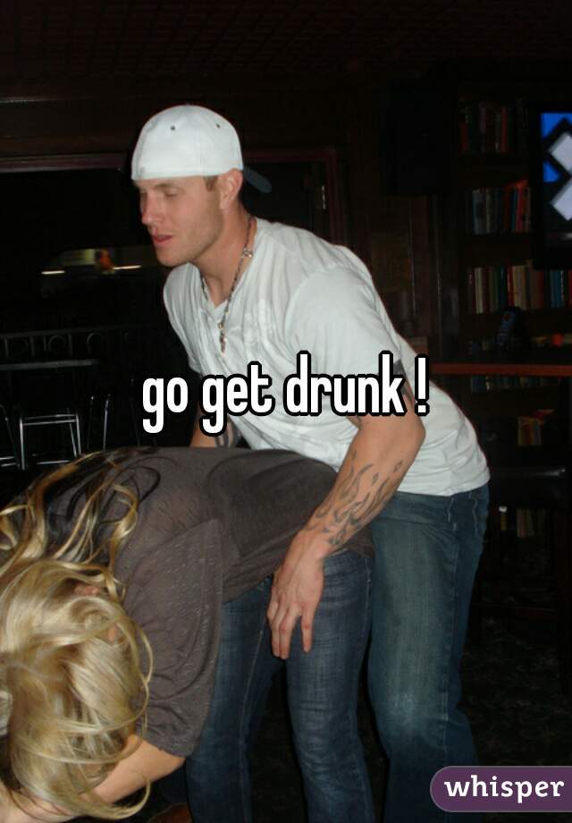 go get drunk !