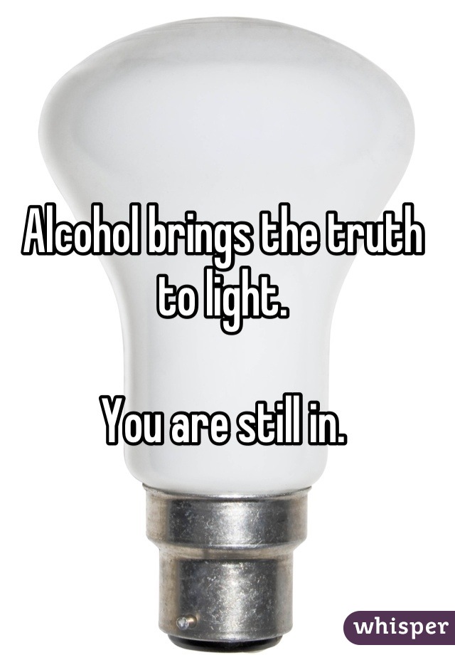 Alcohol brings the truth to light. 

You are still in.