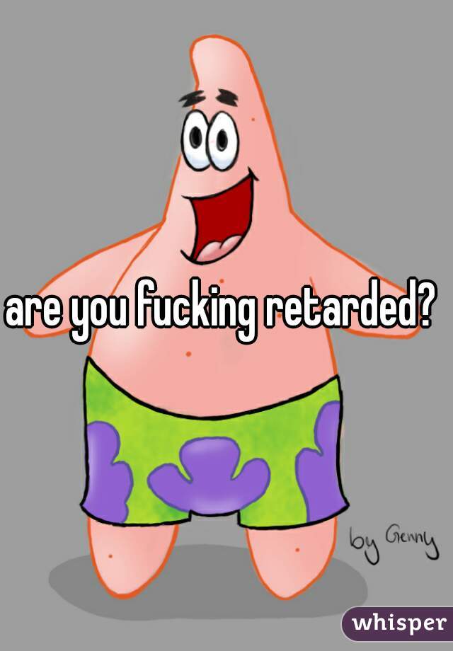 are you fucking retarded? 