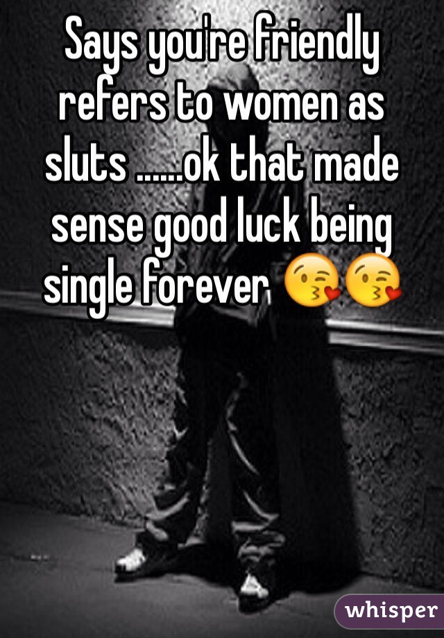 Says you're friendly refers to women as sluts ......ok that made sense good luck being single forever 😘😘