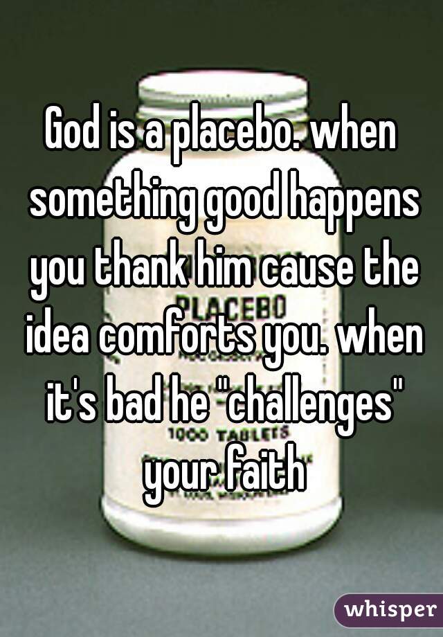 God is a placebo. when something good happens you thank him cause the idea comforts you. when it's bad he "challenges" your faith