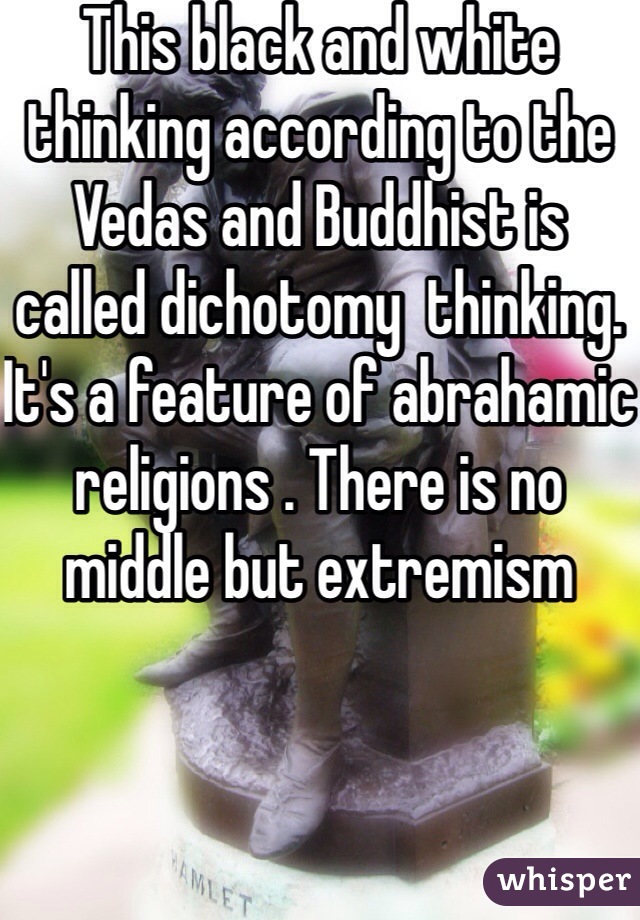 This black and white thinking according to the Vedas and Buddhist is called dichotomy  thinking. It's a feature of abrahamic religions . There is no middle but extremism 