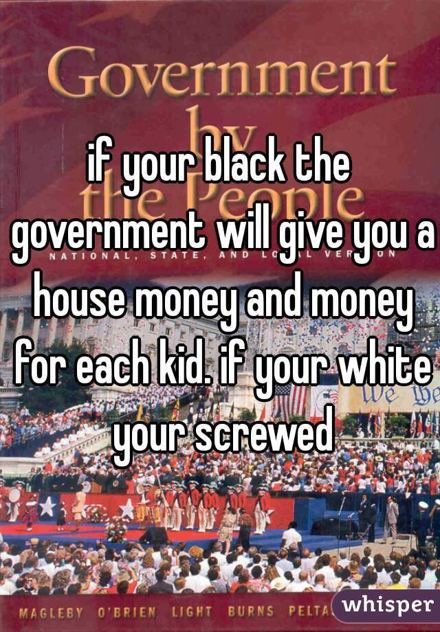 if your black the government will give you a house money and money for each kid. if your white your screwed