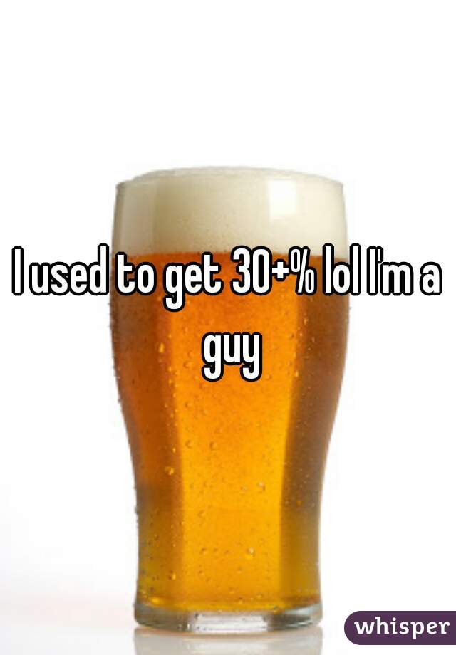 I used to get 30+% lol I'm a guy