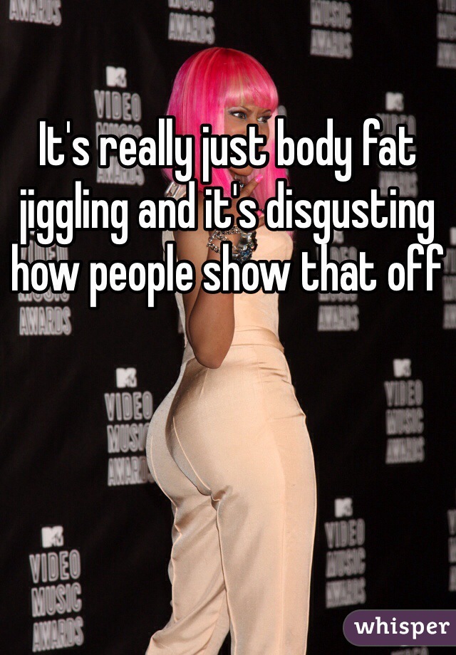 It's really just body fat jiggling and it's disgusting how people show that off