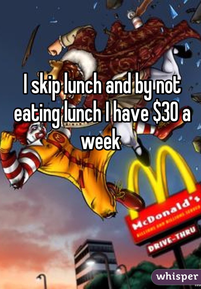 I skip lunch and by not eating lunch I have $30 a week 