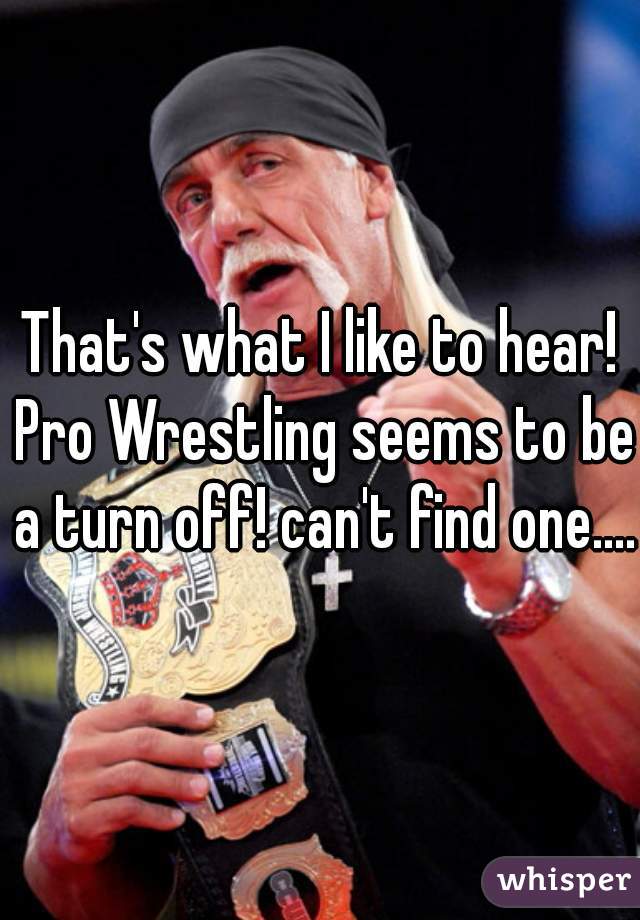 That's what I like to hear! Pro Wrestling seems to be a turn off! can't find one....