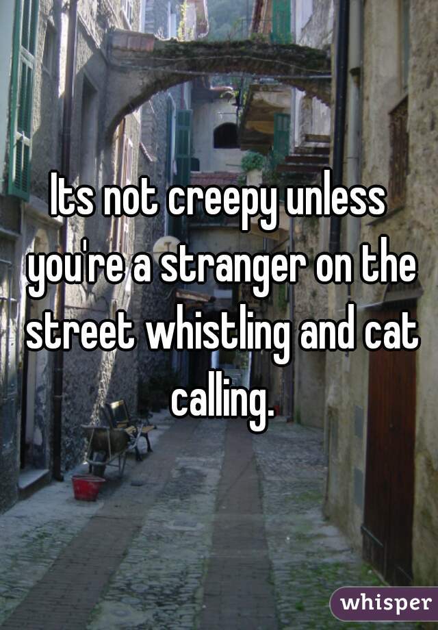 Its not creepy unless you're a stranger on the street whistling and cat calling.