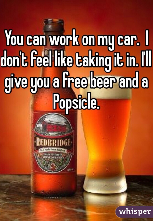 You can work on my car.  I don't feel like taking it in. I'll give you a free beer and a Popsicle.