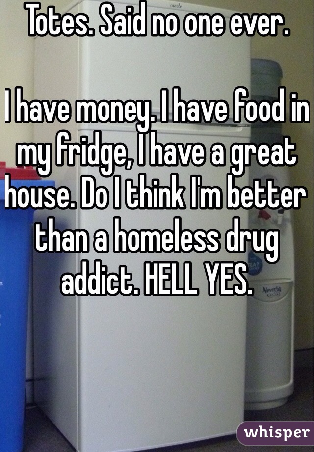Totes. Said no one ever. 

I have money. I have food in my fridge, I have a great house. Do I think I'm better than a homeless drug addict. HELL YES. 