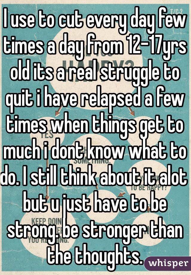 I use to cut every day few times a day from 12-17yrs old its a real struggle to quit i have relapsed a few times when things get to much i dont know what to do. I still think about it alot but u just have to be strong. be stronger than the thoughts. 