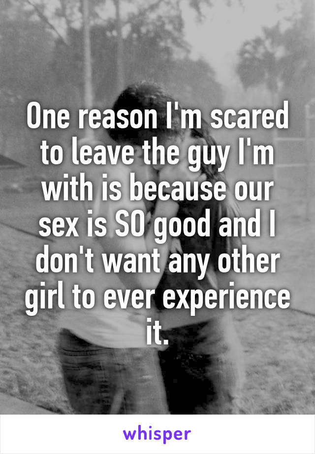One reason I'm scared to leave the guy I'm with is because our sex is SO good and I don't want any other girl to ever experience it.