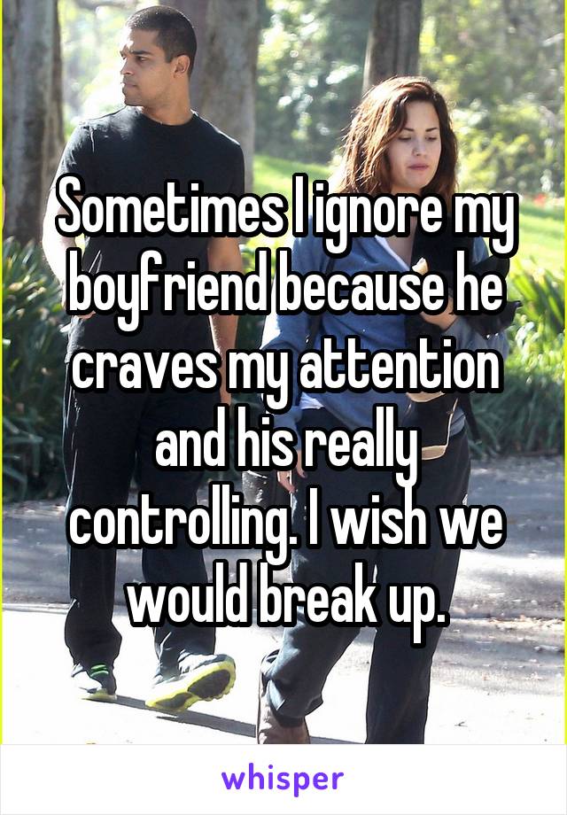 Sometimes I ignore my boyfriend because he craves my attention and his really controlling. I wish we would break up.