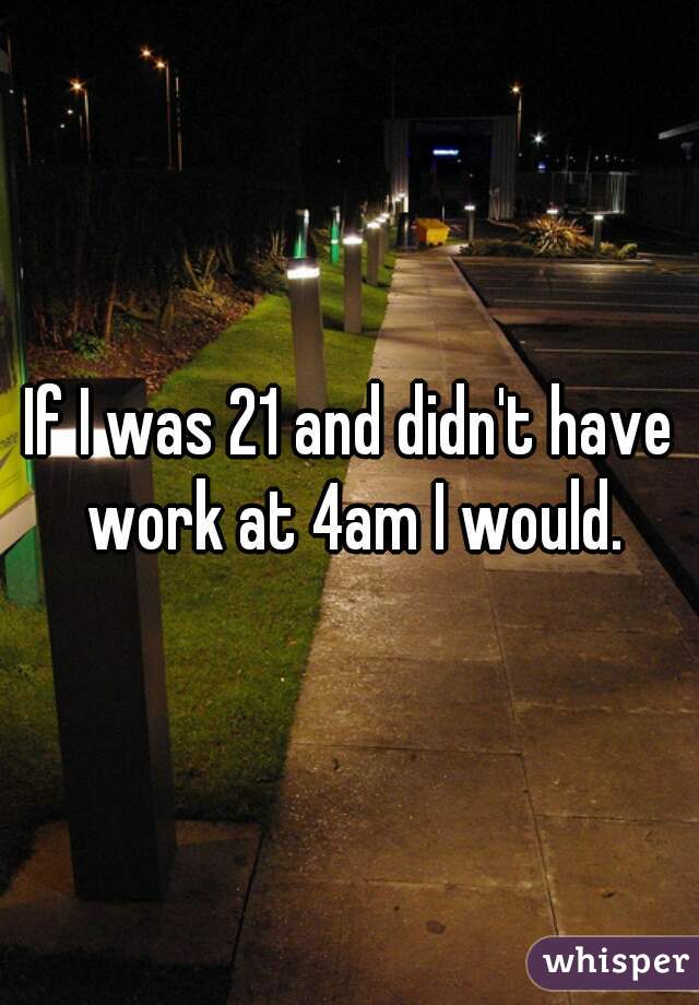 If I was 21 and didn't have work at 4am I would.
