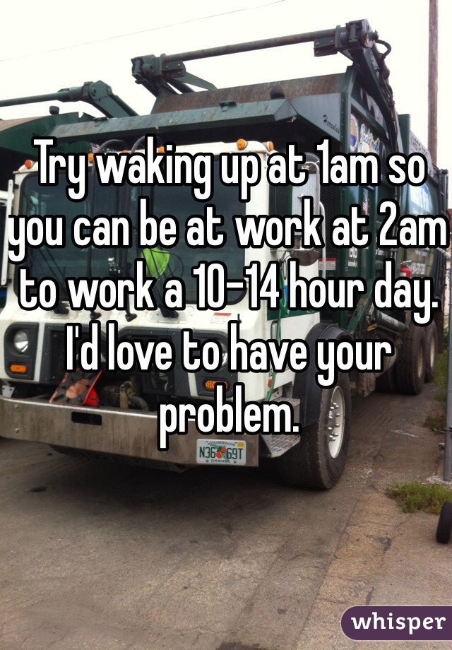 Try waking up at 1am so you can be at work at 2am to work a 10-14 hour day. I'd love to have your problem. 