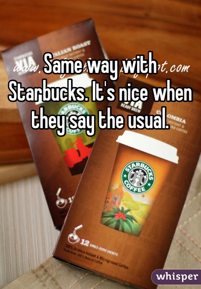 Same way with Starbucks. It's nice when they say the usual.