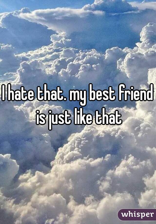 I hate that. my best friend is just like that