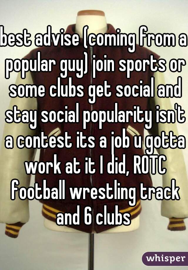 best advise (coming from a popular guy) join sports or some clubs get social and stay social popularity isn't a contest its a job u gotta work at it I did, ROTC football wrestling track and 6 clubs 