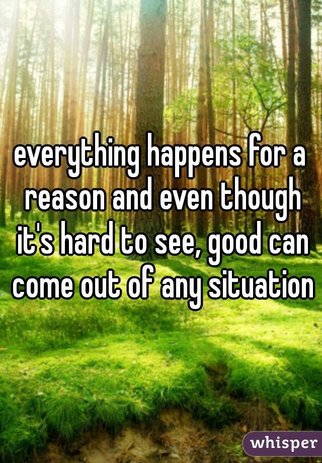 everything happens for a reason and even though it's hard to see, good can come out of any situation