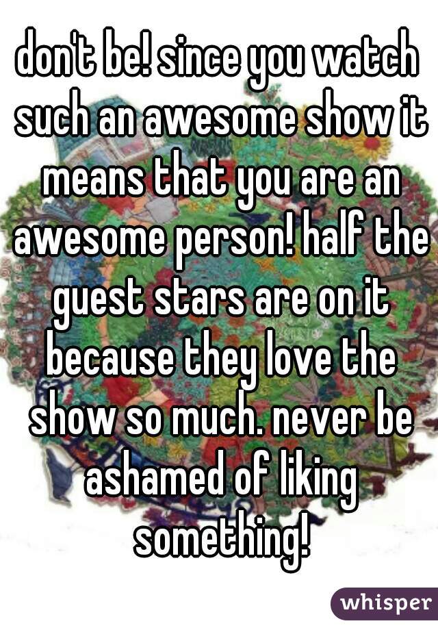 don't be! since you watch such an awesome show it means that you are an awesome person! half the guest stars are on it because they love the show so much. never be ashamed of liking something!