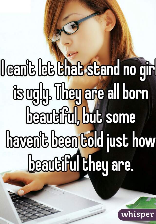 I can't let that stand no girl is ugly. They are all born beautiful, but some haven't been told just how beautiful they are.