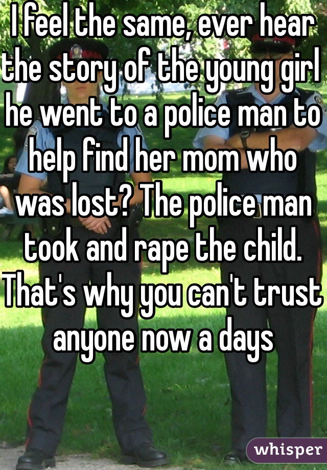 I feel the same, ever hear the story of the young girl he went to a police man to help find her mom who was lost? The police man took and rape the child. That's why you can't trust anyone now a days
