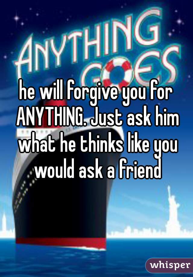he will forgive you for ANYTHING. Just ask him what he thinks like you would ask a friend
