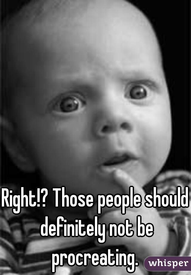Right!? Those people should definitely not be procreating. 