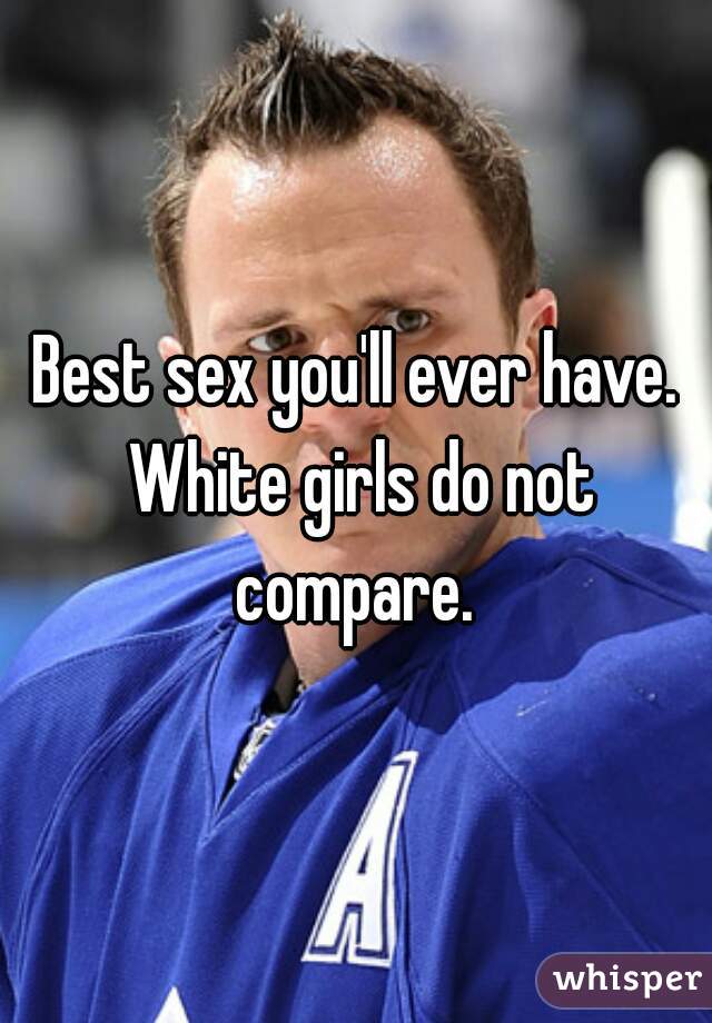 Best sex you'll ever have. White girls do not compare. 