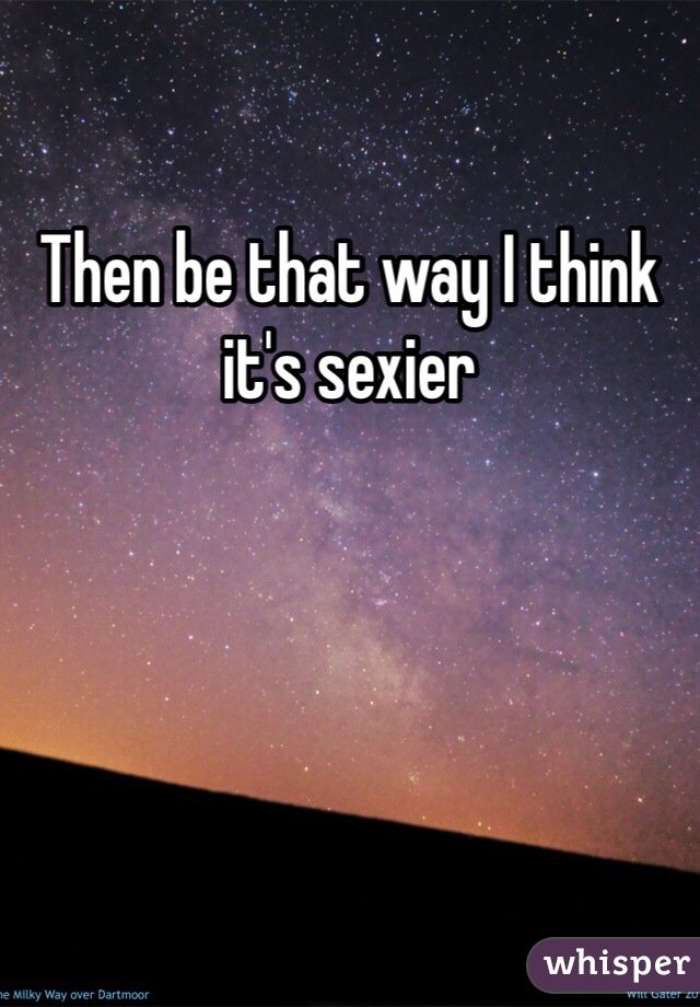 Then be that way I think it's sexier 