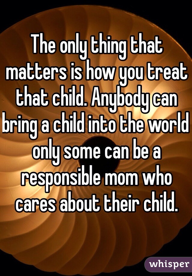 The only thing that matters is how you treat that child. Anybody can bring a child into the world only some can be a responsible mom who cares about their child.