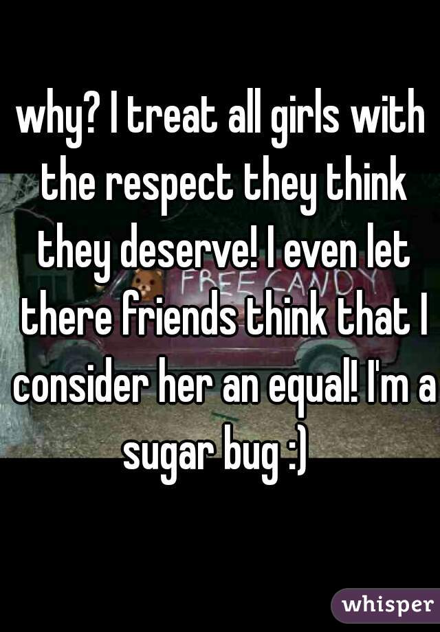 why? I treat all girls with the respect they think they deserve! I even let there friends think that I consider her an equal! I'm a sugar bug :)  