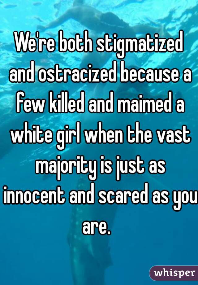 We're both stigmatized and ostracized because a few killed and maimed a white girl when the vast majority is just as innocent and scared as you are.  